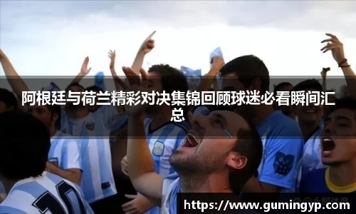 阿根廷与荷兰精彩对决集锦回顾球迷必看瞬间汇总