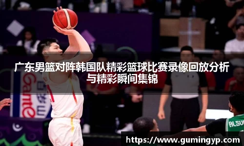 广东男篮对阵韩国队精彩篮球比赛录像回放分析与精彩瞬间集锦