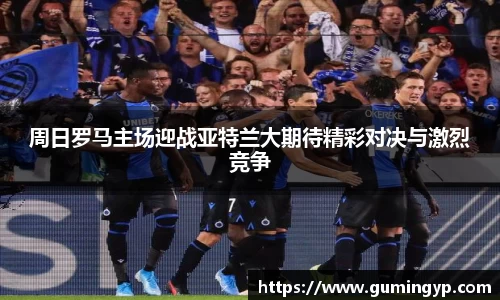 周日罗马主场迎战亚特兰大期待精彩对决与激烈竞争