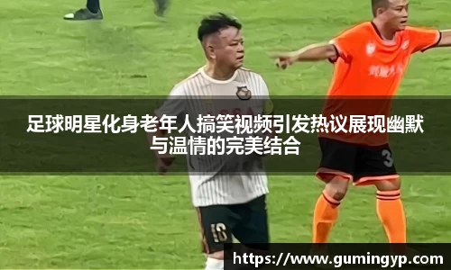 足球明星化身老年人搞笑视频引发热议展现幽默与温情的完美结合
