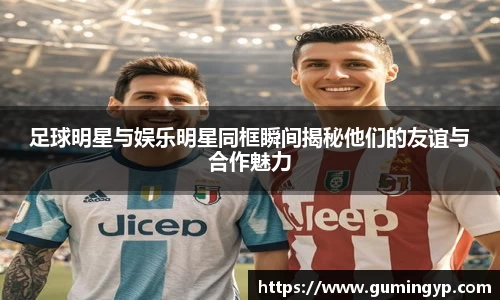 足球明星与娱乐明星同框瞬间揭秘他们的友谊与合作魅力